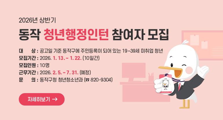 2026년 상반기 동작 청년행정인턴 참여자 모집

o 대 상 : 공고일 기준 동작구에 주민등록이 되어 있는 19~39세 미취업 청년
o 모집기간 : 2026. 1. 13. ~ 1. 22. (10일간)
o 모집인원 : 10명
o 근무기간 : 2026. 2. 5. ~ 7. 31. (예정)
o 문 의 : 동작구청 청년청소년과 (☎ 820-9304)

자세히보기