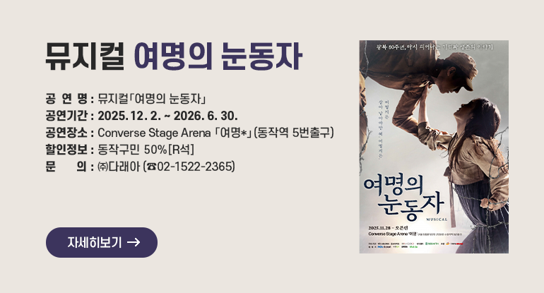 뮤지컬 여명의 눈동자

□ 공 연 명 : 뮤지컬「여명의 눈동자」
□ 공연기간 : 2025. 12. 2. ~ 2026. 6. 30.
□ 공연장소 : Converse Stage Arena 「여명*」(동작역 5번출구)
□ 할인정보 : 동작구민 50%[R석]
□ 문 의 : ㈜다래아 02-1522-2365

자세히보기