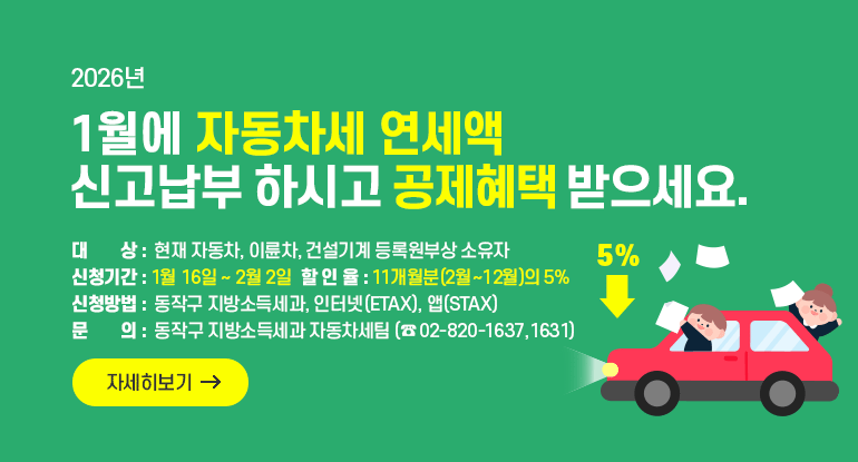 2026년 1월에 자동차세 연세액 신고납부 하시고 공제혜택 받으세요.

대 상 : 현재 자동차, 이륜차, 건설기계 등록원부상 소유자
신청기간: 1월 16일 ~ 2월 2일
할 인 율: 11개월분(2월~12월)의 5%
신 청 방 법: 동작구 지방소득세과, 인터넷(ETAX), 앱(STAX)
문 의 : 동작구 지방소득세과 자동차세팀 (☎ 02-820-1637,1631)

자세히보기