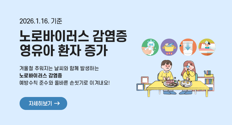 노로바이러스 감염증 영유아 환자 증가(2026.1.16. 기준)
겨울철 추워지는 날씨와 함께 발생하는 노로바이러스 감염증
예방수칙 준수와 올바른 손씻기로 이겨내요!

자세히보기