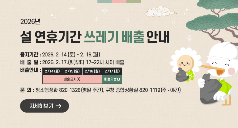 설 연휴기간 쓰레기 배출 안내
□ 중지기간 : 2026. 2. 14.(토) ~ 2. 16.(월) 
□ 배 출 일 : 2025. 2. 17.(화)부터 17~22시 사이 배출   
□ 배출안내

2/14(토)
2/15(일)
2/16(월)
2/17(화)
배출금지
배출가능

ㅇ 청소행정과 820-1326(평일 주간), 구청 종합상황실 820-1119(주‧야간)

자세히보기