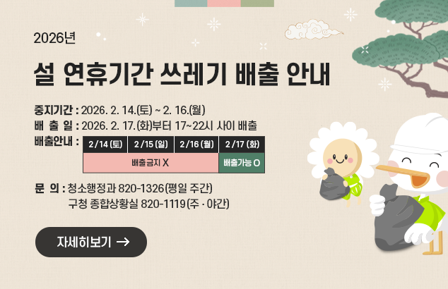 설 연휴기간 쓰레기 배출 안내
□ 중지기간 : 2026. 2. 14.(토) ~ 2. 16.(월) 
□ 배 출 일 : 2025. 2. 17.(화)부터 17~22시 사이 배출   
□ 배출안내

2/14(토)
2/15(일)
2/16(월)
2/17(화)
배출금지
배출가능

ㅇ 청소행정과 820-1326(평일 주간), 구청 종합상황실 820-1119(주‧야간)

자세히보기