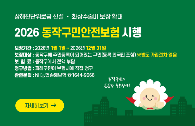 상해진단위로금 신설 • 화상수술비 보장 확대
2026 동작구민안전보험 시행

 보장기간 : 2026년 1월 1일 ~ 2026년 12월 31일
 보장대상 : 동작구에 주민등록이 되어있는 구민(등록 외국인 포함) ※별도 가입절차 없음
 보 험 료 : 동작구에서 전액 부담
 청구방법 : 피해구민이 보험사에 직접 청구
 관련문의 : NH농협손해보험 ☎1644-9666

자세히보기