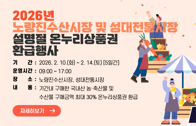 2026년 노량진수산시장 및 성대전통시장 설명절 온누리상품권 환급행사

ㅇ 기 간 : 2026. 2. 10.(화) ~ 2. 14.(토) [5일간]
ㅇ 운영시간 : 09:00 ~ 17:00
ㅇ 장 소 : 노량진수산시장, 성대전통시장
ㅇ 내 용 : 기간내 구매한 국내산 농·축산물 및 수산물 구매금액 최대 30% 온누리상품권 환급

자세히보기