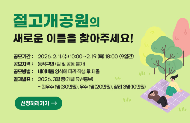 절고개공원의 새로운 이름을 찾아주세요!

ㅇ 공모기간 : 2026. 2. 11.(수) 10:00 ~2. 19.(목) 18:00 <9일간>
ㅇ 공모자격 : 동작구민 (팀 및 공동 불가)
ㅇ 공모방법 : 네이버폼 양식에 따라 작성 후 제출
ㅇ 결과발표 : 2026. 3월 중(개별 유선통보)
- 최우수 1명(30만원), 우수 1명(20만원), 장려 3명(10만원)

신청하러가기