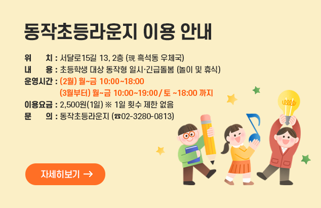 동작초등라운지 이용 안내

□ 위 치 : 서달로15길 13, 2층 (現 흑석동 우체국)
□ 내 용 : 초등학생 대상 동작형 일시·긴급돌봄 (놀이 및 휴식)
□ 운영시간 : (2월) 월~금 10:00~18:00 (3월부터) 월~금 10:00~19:00/ 토 ~18:00 까지
□ 이용요금 : 2,500원(1일) ※ 1일 횟수 제한 없음
□ 문 의 : 동작초등라운지 (02-3280-0813)

자세히보기