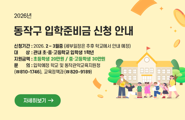 2026년 동작구 입학준비금 신청 안내

ㅇ 신청기간 : 2026. 2 ~ 3월중(세부일정은 추후 학교에서 안내 예정)
ㅇ 대 상 : 관내 초·중·고등학교 입학생 1학년
ㅇ 지원금액 : 초등학생 20만원 / 중·고등학생 30만원
ㅇ 문 의 : 입학예정 학교 및 동작관악교육지원청(☎810-1746), 교육정책과(☎820-9189)

자세히보기