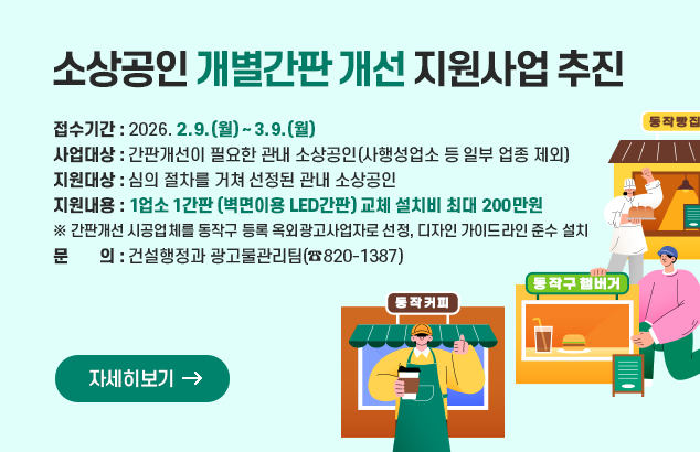 소상공인 개별간판 개선 지원사업 추진

ㅇ 접수기간 : 2026. 2. 9. (월) ~ 3. 9 (월)
ㅇ 사업대상 : 간판개선이 필요한 관내 소상공인(사행성업소 등 일부 업종 제외)
ㅇ 지원대상 : 심의 절차를 거쳐 선정된 관내 소상공인
ㅇ 지원내용 : 1업소 1간판(벽면이용 LED간판) 교체 설치비 최대 200만원
※ 간판개선 시공업체를 동작구 등록 옥외광고사업자로 선정, 디자인 가이드라인 준수 설치
ㅇ 문 의 : 건설행정과 광고물관리팀(☎820-1387)

자세히보기