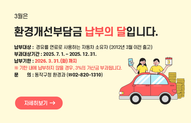 3월은 환경개선부담금 납부의 달입니다.

□ 납부대상 :  경유를 연료로 사용하는 자동차 소유자(2012년 3월 이전 출고)
□ 부과대상기간 : 2025. 7. 1. ~ 2025. 12. 31. ​
□ 납부기한 : 2026. 3. 31.(화) 까지  ※ 기한 내에 납부하지 않을 경우, 3%의 가산금 부과됩니다.
□ 문 의 : 동작구청 환경과  ☎ 02)820-1310

자세히보기