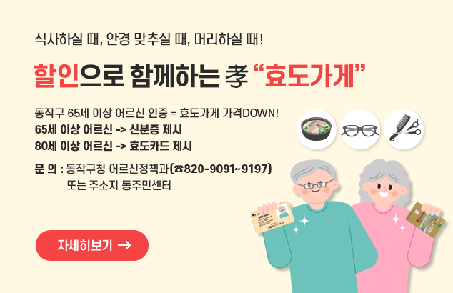 식사하실 때, 안경 맞추실 때, 머리하실 때 !
할인으로 함께하는 孝 “효도가게”

동작구 65세 이상 어르신 인증 = 효도가게 가격DOWN!
65세 이상 어르신 -> 신분증 제시
80세 이상 어르신 -> 효도카드 제시

문의: 동작구청 어르신정책과(820-9091~9197) 또는 주소지 동주민센터

자세히보기