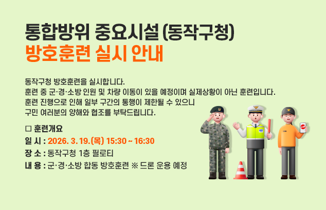 통합방위 중요시설(동작구청) 방호훈련 실시 안내

동작구청 방호훈련을 실시합니다. 훈련 중 군·경·소방 인원 및 차량 이동이 있을 예정이며
실제상황이 아닌 훈련입니다. 훈련 진행으로 인해 일부 구간의 통행이 제한될 수 있으니
구민 여러분의 양해와 협조를 부탁드립니다.

□ 훈련개요
ㅇ 일 시 : 2026. 3. 19.(목) 15:30 ~ 16:30
ㅇ 장 소 : 동작구청 1층 필로티
ㅇ 내 용 : 군·경·소방 합동 방호훈련 ※ 드론 운용 예정
