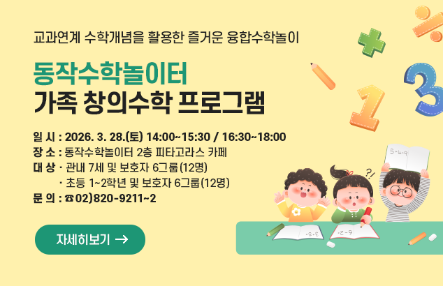	동작수학놀이터 가족 창의수학 프로그램
교과연계 수학개념을 활용한 즐거운 융합수학놀이

- 일 시 : 2026. 3. 28.(토) 14:00~15:30 / 16:30~18:00
- 장 소 : 동작수학놀이터 2층 피타고라스 카페
- 대 상 : 관내 7세 및 보호자 6그룹(12명) / 초등 1~2학년 및 보호자 6그룹(12명)
- 문 의 : (02)820-9211~2

자세히보기