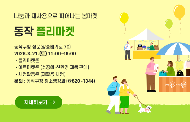 나눔과 재사용으로 피어나는 봄마켓
동작 플리마켓

동작구청 정문(장승배기로 70)
2026.3.21.(토) 11:00~16:00

플리마켓존
아트마켓존 (수공예·친환경 제품 판매)
체험활동존 (재활용 체험)

문의: 동작구청 청소행정과(820-1344)

자세히보기