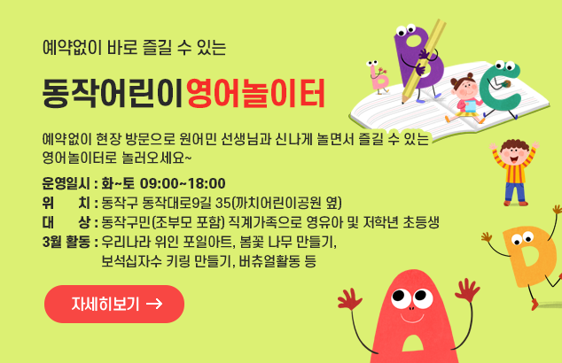 예약없이 바로 즐길 수 있는 동작어린이영어놀이터

예약없이 현장 방문으로 원어민 선생님과 신나게 놀면서 즐길 수 있는 영어놀이터로 놀러오세요~
- 운영일시 : 화~토 09:00~18:00
- 위 치 : 동작구 동작대로9길 35(까치어린이공원 옆)
- 대 상 : 동작구민(조부모 포함) 직계가족으로 영유아 및 저학년 초등생
- 3월 활동 : 우리나라 위인 포일아트, 봄꽃 나무 만들기, 보석십자수 키링 만들기, 버츄얼활동 등

자세히보기