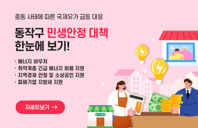 중동 사태에 따른 국제유가 급등 대응
동작구 민생안정 대책 한눈에 보기!

에너지 바우처
취약계층 긴급 에너지 비용지원
지역경제 안정 및 소상공인 지원
피해기업 지방세 지원

자세히보기