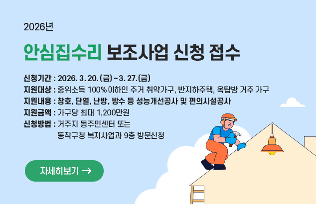 2026년 안심집수리 보조사업 신청 접수

□ 신청기간 : 2026. 3. 20.(금) ~ 3. 27.(금)
□ 지원대상 : 중위소득 100%이하인 주거 취약가구, 반지하주택, 옥탑방 거주 가구
□ 지원내용 : 창호, 단열, 난방, 방수 등 성능개선공사 및 편의시설공사
□ 지원금액 : 가구당 최대 1,200만원
□ 신청방법 : 거주지 동주민센터 또는 동작구청 복지사업과 9층 방문신청

자세히보기