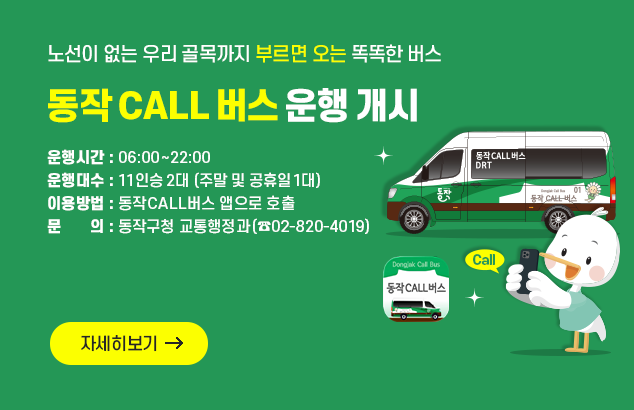 노선이 없는 우리 골목까지 부르면 오는 똑똑한 버스
동작 CALL 버스 운행 개시

운행시간 : 06:00~22:00 ()
운행대수 : 11인승 2대(주말 및 공휴일 1대)
이용방법 : 동작CALL버스 앱으로 호출
문의 : 동작구청 교통행정과(☎02-820-4019)

자세히보기