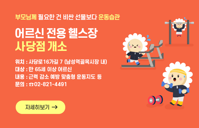 부모님께 필요한 건 비싼 선물보다 운동습관
어르신 전용 헬스장 사당점 개소

위치 : 사당로16가길 7(남성역골목시장 내)
대상 : 만 65세 이상 어르신
내용 : 근력 감소 예방 맞춤형 운동지도 등
문의 : ☎️02-821-4491

자세히보기