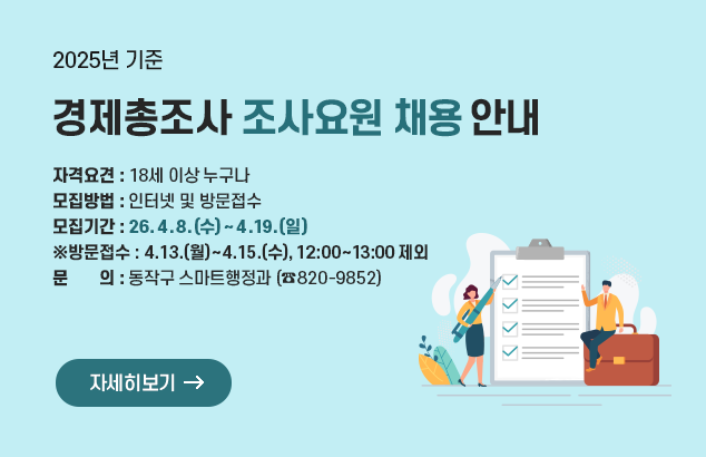 2025년 기준 경제총조사 조사요원 채용 안내

ㅇ 자격요견 : 18세 이상 누구나
ㅇ 모집방법 : 인터넷 및 방문접수
ㅇ 모집기간 : 26. 4. 8.(수) ~ 4. 19.(일) ※방문접수 : 4.13.(월)~4.15.(수), 12:00~13:00 제외
ㅇ 문 의 : 동작구 스마트행정과(☎820-9852)

자세히보기