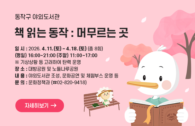 동작구 야외도서관「책 읽는 동작: 머무르는 곳」

일 시 : 2026. 4. 11.(토) ~ 4. 18.(토) (총 8회)
- (평일) 16:00~21:00 (주말) 11:00~17:00 / 기상상황 등 고려하여 탄력 운영
장 소 : 대방공원 및 노들나루공원
내 용 : 야외도서관 조성, 문화공연 및 체험부스 운영 등
문 의 : 문화정책과 (☎02-820-9418)

자세히보기