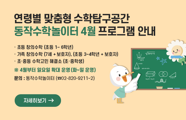 		연령별 맞춤형 수학탐구공간
동작수학놀이터 4월 프로그램 안내

· 초등 창의수학 (초등 1~ 6학년)
· 가족 창의수학 (7세 + 보호자), (초등 3~4학년 + 보호자)
· 초·중등 수학고민 해결소 (초·중학생)

※ 4월부터 일요일 확대 운영(화~일 운영)

문의 동작수학놀이터 (☎02-820-9211~2)

자세히보기
