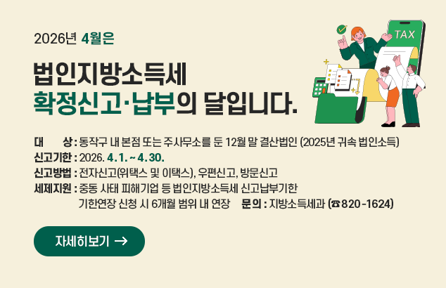 2026년 4월은 법인지방소득세 확정신고·납부의 달입니다.

ㅇ 대 상 : 동작구 내 본점 또는 주사무소를 둔 12월 말 결산법인
(2025년 귀속 법인소득)
ㅇ 신고기한 : 2026. 4. 1. ~ 2026. 4. 30.
ㅇ 신고방법 : 전자신고(위택스 및 이택스), 우편신고, 방문신고
ㅇ 세제지원 : 중동 사태 피해기업 등 법인지방소득세 신고납부기한 기한연장 신청 시 6개월 범위 내 연장
ㅇ 문 의 : 지방소득세과 (☎ 820-1624)

자세히보기