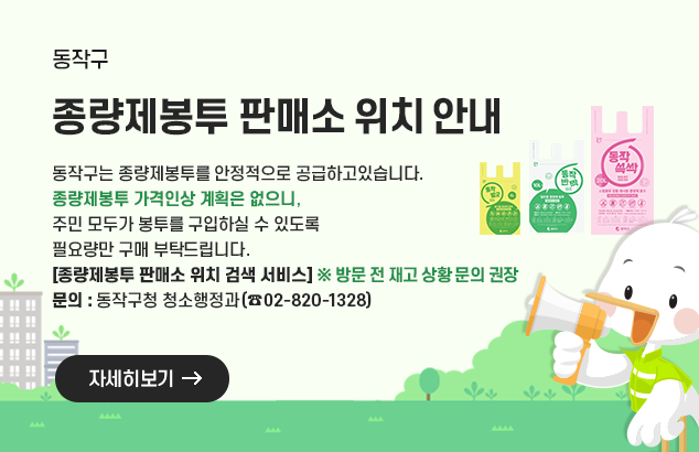 종량제봉투 판매소 위치안내

동작구는 종량제봉투를 안정적으로 공급하고있습니다.
종량제봉투 가격인상 계획은 없으니, 주민 모두가 봉투를 구입하실 수 있도록
필요량만 구매 부탁드립니다.
[종량제봉투 판매소 위치 검색 서비스] ※ 방문 전 재고 상황 문의 권장
문의 : 동작구청 청소행정과(02-820-1328)

자세히보기