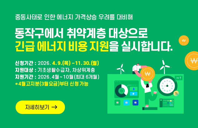 중동사태로 인한 에너지 가격상승 우려를 대비해
동작구에서 취약계층 대상으로 긴급 에너지 비용 지원을 실시합니다.

ㅇ 신청기간 : 2026. 4. 9.(목) ~ 11. 30.(월)
ㅇ 지원대상 : 기초생활수급자, 차상위계층
ㅇ 지원기간 : 2026. 4월 ~ 10월(최대 6개월) *4월고지분(3월요금)부터 신청 가능

자세히보기