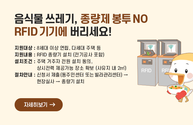 음식물 쓰레기, 종량제 봉투 NO ! RFID 기기에 버리세요!

ㅇ 지원대상 : 8세대 이상 연립, 다세대 주택 등
ㅇ 지원내용 : RFID 종량기 설치 (전기공사 포함)
ㅇ 설치조건 : 주택 거주자 전원 설치 동의, 상시전력 제공가능 장소 확보 (사유지 내 2㎡)
ㅇ 절차안내 : 신청서 제출(동주민센터 또는 빌라관리센터) → 현장실사 → 종량기 설치

자세히보기
