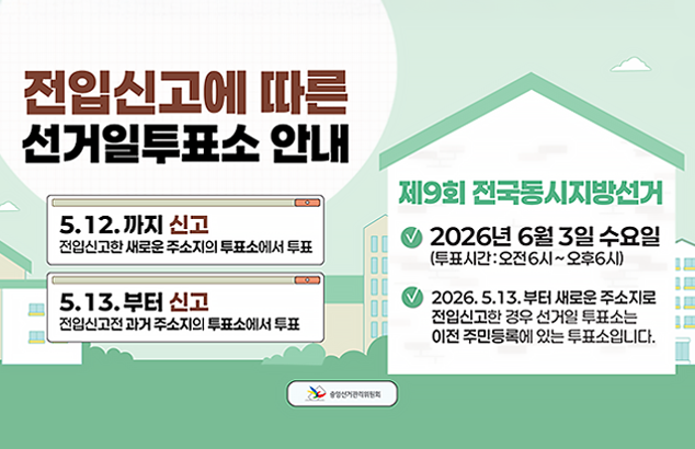 전입신고에 따른 선거일투표소 안내

5. 12.까지 신고
전입신고한 새로운 주소지의 투표소에서 투표

5. 13.부터 신고
전입신고전 과거 주소지의 투표소에서 투표

제9회 전국동시지방선거

2026년 6월 3일 수요일 (투표시간 : 오전6시 ~ 오후6시)
2026. 5. 13. 부터 새로운 주소지로 전입신고한 경우 선거일 투표소는 이전 주민등록에 있는 투표소입니다.
