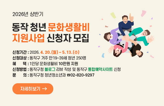 2026년 상반기 동작 청년 문화생활비 지원사업 신청자 모집

ㅇ 신청기간 : 2026. 4. 20.(월) ∼ 5. 13.(수)
ㅇ 신청대상 : 동작구 거주 만19∼39세 청년 250명
ㅇ 혜 택 : 1인당 문화생활비 10만원 지원
ㅇ 신청방법 : 동작구청 블로그 리뷰 작성 및 동작구 통합예약사이트 신청
ㅇ 문 의 : 동작구청 청년청소년과(☎02-820-9297)

자세히보기