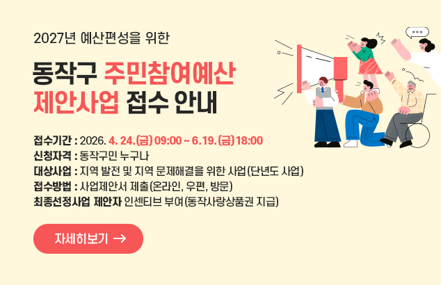 2027년 예산편성을 위한 동작구 주민참여예산 제안사업 접수 안내

○ 접수기간 : 2026. 4. 24.(금) 09:00 ~ 6. 19.(금) 18:00
○ 신청자격 : 동작구민 누구나
○ 대상사업 : 지역 발전 및 지역 문제해결을 위한 사업(단년도 사업)
○ 접수방법 : 사업제안서 제출(온라인, 우편, 방문)
○ 최종선정사업 제안자 인센티브 부여(동작사랑상품권 지급)

자세히보기