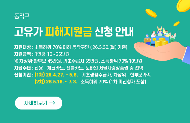 동작구 고유가 피해지원금 신청 안내

○지원대상 : 소득하위 70% 이하 동작구민(’26.3.30.(월) 기준)
○지원금액 : 1인당 10~55만원 ※ 차상위·한부모 45만원, 기초수급자 55만원, 소득하위 70% 10만원
○지급수단 : 신용ㆍ체크카드, 선불카드, 모바일 서울사랑상품권 중 선택
○신청기간 : (1차) ‘26.4.27. ~ 5.8. : 기초생활수급자, 차상위ㆍ한부모가족
(2차) ‘26.5.18. ~ 7.3. : 소득하위 70% (1차 미신청자 포함)

자세히보기