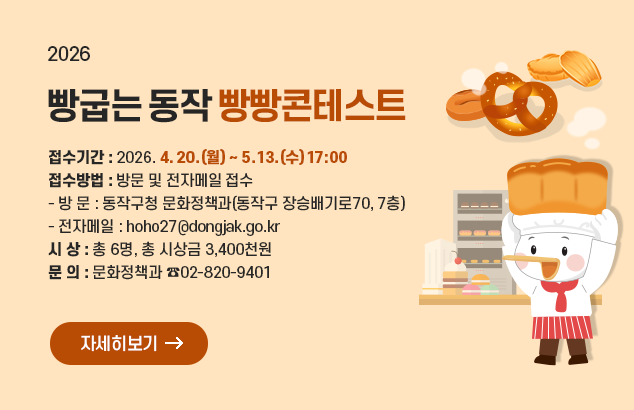 빵굽는 동작 빵빵콘테스트

접수기간 : 2026. 4. 20.(월) ~ 5. 13.(수) 17:00
접수방법 : 방문 및 전자메일 접수
- 방 문 : 동작구청 문화정책과(동작구 장승배기로70, 7층)
- 전자메일 : hoho27@dongjak.go.kr
시 상 : 총 6명, 총 시상금 3,400천원
문 의 : 문화정책과 ☎02-820-9401

자세히보기