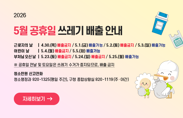 		5월 공휴일 쓰레기 배출 안내

□ 2026. 5월 공휴일 쓰레기 배출 안내
▸ 근로자의 날
ㅇ 4.30.(목) 배출금지 / 5.1(금) 배출가능 / 5.2.(토) 배출금지 / 5.3.(일) 배출가능
▸ 어린이 날
ㅇ 5.4.(월) 배출금지 / 5.5.(화) 배출가능
▸ 부처님 오신 날
ㅇ 5.23.(토) 배출금지 / 5.24.(일) 배출금지 / 5.25.(월) 배출가능
※ 공휴일 전날 및 토요일은 쓰레기 수거가 중지되므로, 배출 금지

□ 청소민원 신고전화
ㅇ 청소행정과 820-1325(평일 주간), 구청 종합상황실 820-1119(주‧야간)

자세히보기