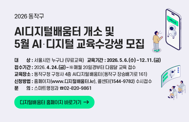 동작구 AI디지털배움터 개소 및 2026년 5월 AI‧디지털 교육수강생 모집

ㅇ 대 상 : 서울시민 누구나(무료교육)
ㅇ 교육기간 : 2026. 5. 6.(수) ~ 12. 11.(금)
ㅇ 접수기간 : 2026. 4. 24.(금) ~ ※ 매월 20일경부터 다음달 교육 접수
ㅇ 교육장소 : 동작구청 구청사 4층 AI디지털배움터(동작구 장승배기로 161)
ㅇ 신청방법 : 홈페이지(www.디지털배움터.kr), 콜센터(1544-9782) 수시접수
ㅇ 문의 : 스마트행정과 (02-820-9861)

디지털배움터 홈페이지 바로가기