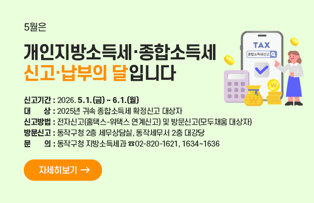 		5월은 개인지방소득세·종합소득세 신고·납부의 달입니다

ㅇ 신고기간 : 2026. 5. 1.(금) ~ 6. 1.(월)
ㅇ 대 상: 2025년 귀속 종합소득세 확정신고 대상자
ㅇ 신고방법 : 전자신고(홈택스-위택스 연계신고) 및 방문신고(모두채움 대상자)
ㅇ 방문신고 : 동작구청 2층 세무상담실, 동작세무서 2층 대강당
ㅇ 문 의 : 동작구청 지방소득세과 ☏ 02-820-1621, 1634~1636

자세히보기
