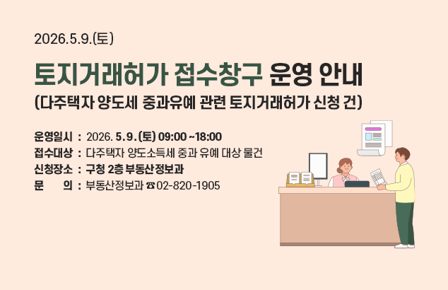2026.5.9.(토) 토지거래허가 접수창구 운영 안내
(다주택자 양도세 중과유예 관련 토지거래허가 신청 건)

⊙ 운영일시 : 2026.5.9.(토) 09:00~18:00
⊙ 접수대상 : 다주택자 양도소득세 중과 유예 대상 물건
⊙ 신청장소 : 구청 2층 부동산정보과
⊙ 문의 : 부동산정보과(02-820-1905)