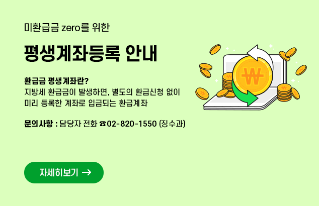 미환급금 zero를 위한 평생계좌등록 안내

- 환급금 평생계좌란?
ㅇ 지방세 환급금이 발생하면, 별도의 환급신청 없이 미리 등록한 계좌로 입금되는 환급계좌

- 문의사항 : 담당자 전화 02-820-1550(징수과)

자세히보기