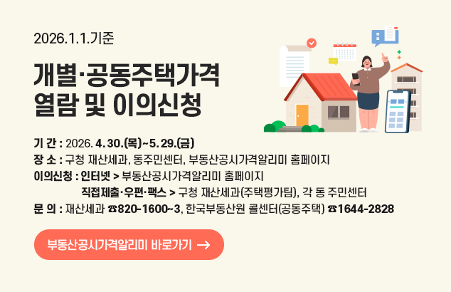 2026. 1. 1. 기준 개별·공동주택가격 열람 및 이의신청

기 간 2026. 4. 30.(목)~5. 29.(금)
장 소 구청 재산세과, 동주민센터, 부동산공시가격알리미 홈페이지
이의신청 인 터 넷 : 부동산공시가격알리미 홈페이지
직접제출·우편·팩스 : 구청 재산세과(주택평가팀), 각 동 주민센터

문 의: 재산세과 ☎820-1600~3, 한국부동산원 콜센터(공동주택) ☎1644-2828

부동산공시가격알리미 바로가기
