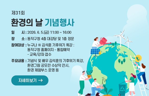 제31회 환경의 날 기념행사

ㅇ 일 시 : 2026. 6. 5.(금) 11:00 ~ 16:00
ㅇ 장 소 : 동작구청 4층 대강당 및 1층 정문
ㅇ 참여대상 : 누구나 ※ 김석훈 기후위기 특강 : 동작구청 홈페이지 - 통합예약 – 교육/강좌 접수
ㅇ 주요내용 : 기념식 및 배우 김석훈의 기후위기 특강, 환경그림 공모전 수상작 전시, 환경 체험부스 운영 등

자세히보기