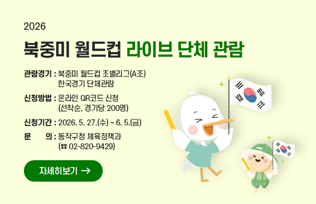 2026 북중미 월드컵 라이브 단체 관람

ㅇ 관람경기 : 북중미 월드컵 조별리그(A조) 한국경기 단체관람
ㅇ 신청방법 : 온라인 QR코드 신청 (선착순, 경기당 200명)
ㅇ 신청기간 : 2026. 5. 27.(수) ~ 6. 5.(금)
ㅇ 문 의 : 동작구청 체육정책과 (☎ 02-820-9429)

자세히보기