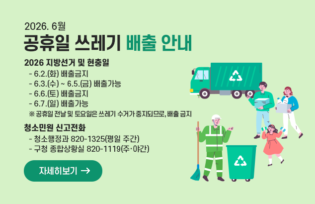 		2026. 6월 공휴일 쓰레기 배출 안내

▸ 2026 지방선거 및 현충일
ㅇ 6.2.(화) 배출금지 / 6.3.(수) ~ 6.5.(금) 배출가능 / 6.6.(토) 배출금지 / 6.7.(일) 배출가능
※ 공휴일 전날 및 토요일은 쓰레기 수거가 중지되므로, 배출 금지

□ 청소민원 신고전화
ㅇ 청소행정과 820-1325(평일 주간), 구청 종합상황실 820-1119(주‧야간)

자세히보기