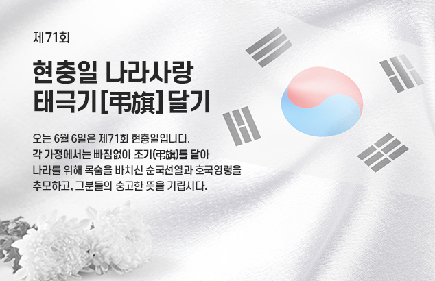 제71회 현충일 나라사랑 태극기[弔旗] 달기

오는 6월 6일은 제71회 현충일입니다.
각 가정에서는 빠짐없이 조기(弔旗)를 달아
나라를 위해 목숨을 바치신 순국선열과 호국영령을
추모하고, 그분들의 숭고한 뜻을 기립시다.