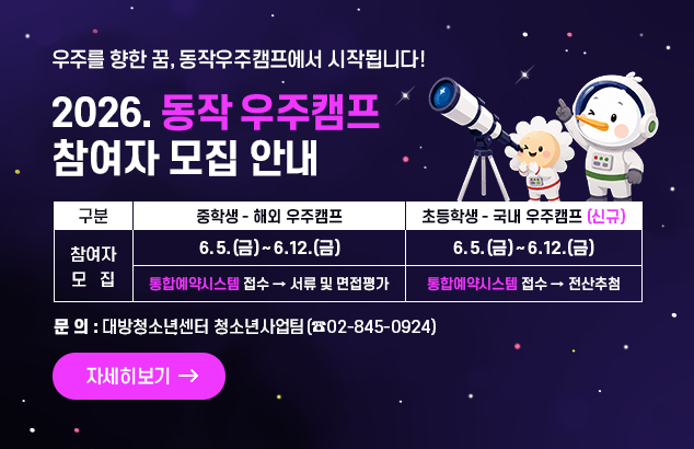 2026. 동작 우주캠프 참여자 모집 안내
 우주를 향한 꿈, 동작우주캠프에서 시작됩니다!

구    분
중학생 – 해외 우주캠프
초등학생 – 국내 우주캠프 (신규)
참여자 
모  집
2026. 6. 5.(금) ~ 6. 12.(금)
2026. 6. 5.(금) ~ 6. 12.(금)
통합예약시스템  접수 → 서류 및 면접평가 
통합예약시스템 접수 →  전산추첨



문의 : 대방청소년센터 청소년사업팀(☎02-845-0924)

자세히보기

