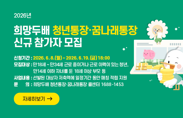 2026년 희망두배 청년통장·꿈나래통장 신규 참가자 모집

ㅇ신청기간 : 2026. 6. 8.(월) ~ 2026. 6. 19.(금) 18:00
ㅇ모집대상 : 만18세 ~ 만34세 근로 중이거나 근로 이력이 있는 청년,
만14세 이하 자녀를 둔 18세 이상 부모 등
ㅇ사업내용 : 선발된 대상자 저축액에 일정기간 동안 매칭 적립 지원
ㅇ문 의 : 희망두배 청년통장·꿈나래통장 콜센터 1688-1453

자세히보기