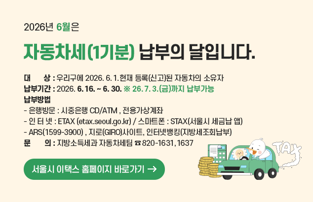2026년 6월은 자동차세(1기분) 납부의 달입니다.

ㅇ 대 상 : 우리구에 2026. 6. 1.현재 등록(신고)된 자동차의 소유자
ㅇ 납부기간 : 2026. 6. 16. ~ 6. 30. ※ 26. 7. 3.(금)까지 납부가능
ㅇ 납부방법
- 은행방문 : 시중은행 CD/ATM , 전용가상계좌
- 인 터 넷 : ETAX (etax.seoul.go.kr) / 스마트폰 : STAX(서울시 세금납 앱)
- ARS(1599-3900) , 지로(GIRO)사이트, 인터넷뱅킹(지방세조회납부)
ㅇ 문 의 : 지방소득세과 자동차세팀 (☎ 820-1631, 1637)

서울시 이택스 홈페이지 바로가기