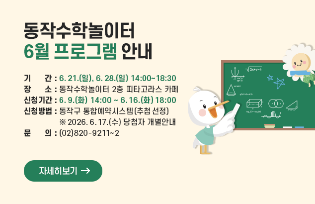 동작수학놀이터 6월 프로그램 안내

- 기 간 : 2026. 6. 21.(일), 6. 28.(일) 14:00~18:30
- 장 소 : 동작수학놀이터 2층 피타고라스 카페
- 신청기간 : 2026. 6. 9.(화) 14:00 ~ 6. 16.(화) 18:00
- 신청방법 : 동작구 통합예약시스템(추첨 선정)
※ 2026. 6. 17.(수) 당첨자 개별안내
- 문 의 : (02)820-9211~2

자세히보기