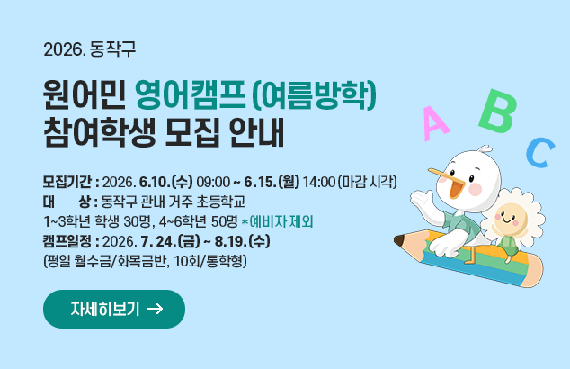 2026. 방학중 원어민 영어캠프(여름방학) 참여학생 모집 안내

- 모집기간 : 2026. 6. 10.(수) 09:00 ~ 6. 15.(월) 14:00(마감 시각)
- 대 상 : 동작구 관내 거주 초등학교 1~3학년 학생 30명, 4~6학년 50명(*예비자 제외)
- 캠프일정 : 2026. 7. 24.(금) ~ 8. 19.(수)(평일 월수금/화목금반, 10회/통학형)

자세히보기