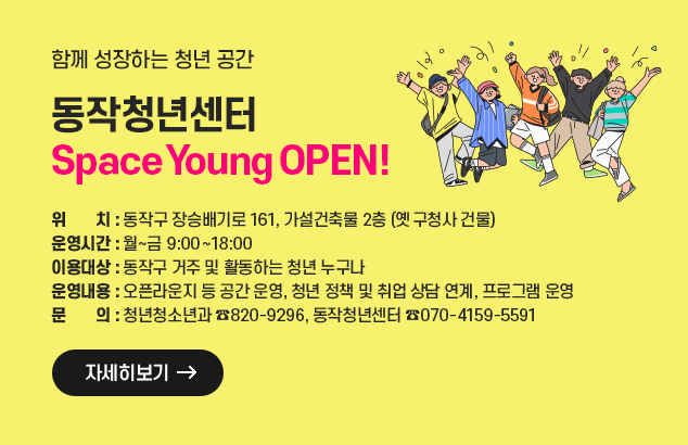 함께 성장하는 청년 공간, 동작청년센터　Space Young OPEN!

- 위 치 : 동작구 장승배기로 161, 가설건축물 2층(옛 구청사 건물)
- 운영시간 : 월~금 9:00~18:00
- 이용대상 : 동작구 거주 및 활동하는 청년 누구나
- 운영내용 : 오픈라운지 등 공간 운영, 청년 정책 및 취업 상담 연계, 프로그램 운영
- 문 의 : 청년청소년과(☎820-9296), 동작청년센터(☎070-4159-5591)

자세히보기